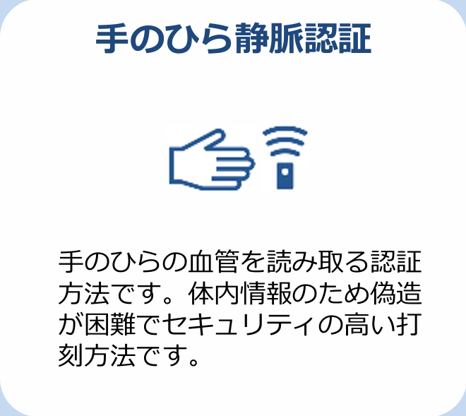 手のひら静脈認証 手のひらの血管を読み取る認証方法です。体内情報のため偽造が困難でセキュリティの高い打刻方法です。
