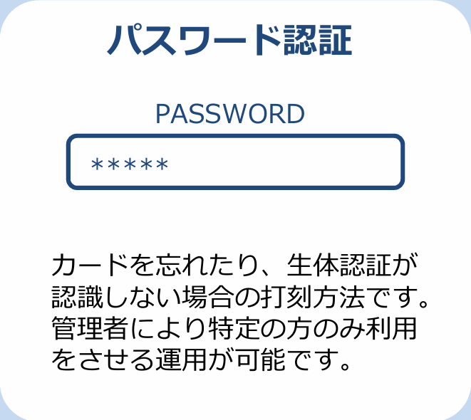 パスワード認証 カードを忘れたり、生体認証が認識しない場合の打刻方法です。管理者により特定の方のみ利用をさせる運用が可能です。