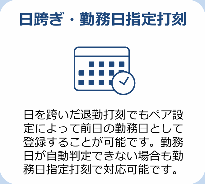 日跨ぎ・勤務日指定打刻 日を跨いだ退勤打刻でもペア設定によって前日の勤務日として登録することが可能です。勤務日が自動判定できない場合も勤務日指定打刻で対応可能です。